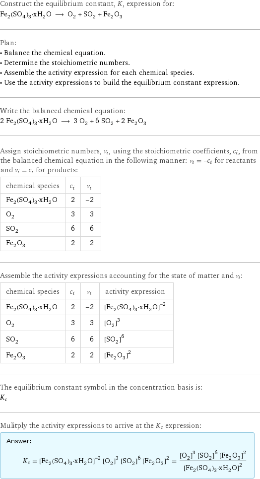 Construct the equilibrium constant, K, expression for: Fe_2(SO_4)_3·xH_2O ⟶ O_2 + SO_2 + Fe_2O_3 Plan: • Balance the chemical equation. • Determine the stoichiometric numbers. • Assemble the activity expression for each chemical species. • Use the activity expressions to build the equilibrium constant expression. Write the balanced chemical equation: 2 Fe_2(SO_4)_3·xH_2O ⟶ 3 O_2 + 6 SO_2 + 2 Fe_2O_3 Assign stoichiometric numbers, ν_i, using the stoichiometric coefficients, c_i, from the balanced chemical equation in the following manner: ν_i = -c_i for reactants and ν_i = c_i for products: chemical species | c_i | ν_i Fe_2(SO_4)_3·xH_2O | 2 | -2 O_2 | 3 | 3 SO_2 | 6 | 6 Fe_2O_3 | 2 | 2 Assemble the activity expressions accounting for the state of matter and ν_i: chemical species | c_i | ν_i | activity expression Fe_2(SO_4)_3·xH_2O | 2 | -2 | ([Fe2(SO4)3·xH2O])^(-2) O_2 | 3 | 3 | ([O2])^3 SO_2 | 6 | 6 | ([SO2])^6 Fe_2O_3 | 2 | 2 | ([Fe2O3])^2 The equilibrium constant symbol in the concentration basis is: K_c Mulitply the activity expressions to arrive at the K_c expression: Answer: |   | K_c = ([Fe2(SO4)3·xH2O])^(-2) ([O2])^3 ([SO2])^6 ([Fe2O3])^2 = (([O2])^3 ([SO2])^6 ([Fe2O3])^2)/([Fe2(SO4)3·xH2O])^2