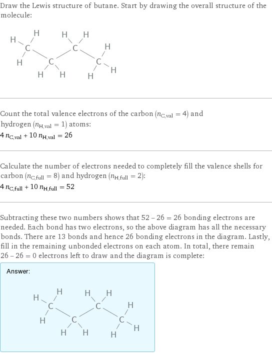 Draw the Lewis structure of butane. Start by drawing the overall structure of the molecule:  Count the total valence electrons of the carbon (n_C, val = 4) and hydrogen (n_H, val = 1) atoms: 4 n_C, val + 10 n_H, val = 26 Calculate the number of electrons needed to completely fill the valence shells for carbon (n_C, full = 8) and hydrogen (n_H, full = 2): 4 n_C, full + 10 n_H, full = 52 Subtracting these two numbers shows that 52 - 26 = 26 bonding electrons are needed. Each bond has two electrons, so the above diagram has all the necessary bonds. There are 13 bonds and hence 26 bonding electrons in the diagram. Lastly, fill in the remaining unbonded electrons on each atom. In total, there remain 26 - 26 = 0 electrons left to draw and the diagram is complete: Answer: |   | 