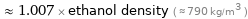  ≈ 1.007 × ethanol density ( ≈ 790 kg/m^3 )