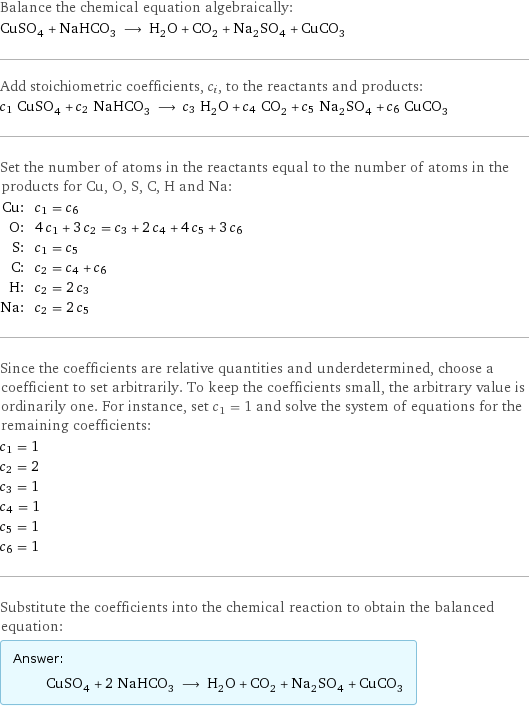 Balance the chemical equation algebraically: CuSO_4 + NaHCO_3 ⟶ H_2O + CO_2 + Na_2SO_4 + CuCO_3 Add stoichiometric coefficients, c_i, to the reactants and products: c_1 CuSO_4 + c_2 NaHCO_3 ⟶ c_3 H_2O + c_4 CO_2 + c_5 Na_2SO_4 + c_6 CuCO_3 Set the number of atoms in the reactants equal to the number of atoms in the products for Cu, O, S, C, H and Na: Cu: | c_1 = c_6 O: | 4 c_1 + 3 c_2 = c_3 + 2 c_4 + 4 c_5 + 3 c_6 S: | c_1 = c_5 C: | c_2 = c_4 + c_6 H: | c_2 = 2 c_3 Na: | c_2 = 2 c_5 Since the coefficients are relative quantities and underdetermined, choose a coefficient to set arbitrarily. To keep the coefficients small, the arbitrary value is ordinarily one. For instance, set c_1 = 1 and solve the system of equations for the remaining coefficients: c_1 = 1 c_2 = 2 c_3 = 1 c_4 = 1 c_5 = 1 c_6 = 1 Substitute the coefficients into the chemical reaction to obtain the balanced equation: Answer: |   | CuSO_4 + 2 NaHCO_3 ⟶ H_2O + CO_2 + Na_2SO_4 + CuCO_3