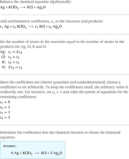 Balance the chemical equation algebraically: Ag + KClO_3 ⟶ KCl + Ag_2O Add stoichiometric coefficients, c_i, to the reactants and products: c_1 Ag + c_2 KClO_3 ⟶ c_3 KCl + c_4 Ag_2O Set the number of atoms in the reactants equal to the number of atoms in the products for Ag, Cl, K and O: Ag: | c_1 = 2 c_4 Cl: | c_2 = c_3 K: | c_2 = c_3 O: | 3 c_2 = c_4 Since the coefficients are relative quantities and underdetermined, choose a coefficient to set arbitrarily. To keep the coefficients small, the arbitrary value is ordinarily one. For instance, set c_2 = 1 and solve the system of equations for the remaining coefficients: c_1 = 6 c_2 = 1 c_3 = 1 c_4 = 3 Substitute the coefficients into the chemical reaction to obtain the balanced equation: Answer: |   | 6 Ag + KClO_3 ⟶ KCl + 3 Ag_2O