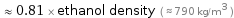  ≈ 0.81 × ethanol density ( ≈ 790 kg/m^3 )