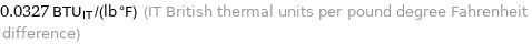 0.0327 BTU_IT/(lb °F) (IT British thermal units per pound degree Fahrenheit difference)