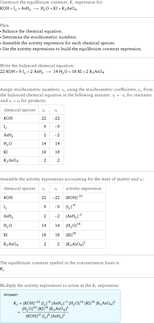 Construct the equilibrium constant, K, expression for: KOH + I_2 + AsH_3 ⟶ H_2O + KI + K2AsO4 Plan: • Balance the chemical equation. • Determine the stoichiometric numbers. • Assemble the activity expression for each chemical species. • Use the activity expressions to build the equilibrium constant expression. Write the balanced chemical equation: 22 KOH + 9 I_2 + 2 AsH_3 ⟶ 14 H_2O + 18 KI + 2 K2AsO4 Assign stoichiometric numbers, ν_i, using the stoichiometric coefficients, c_i, from the balanced chemical equation in the following manner: ν_i = -c_i for reactants and ν_i = c_i for products: chemical species | c_i | ν_i KOH | 22 | -22 I_2 | 9 | -9 AsH_3 | 2 | -2 H_2O | 14 | 14 KI | 18 | 18 K2AsO4 | 2 | 2 Assemble the activity expressions accounting for the state of matter and ν_i: chemical species | c_i | ν_i | activity expression KOH | 22 | -22 | ([KOH])^(-22) I_2 | 9 | -9 | ([I2])^(-9) AsH_3 | 2 | -2 | ([AsH3])^(-2) H_2O | 14 | 14 | ([H2O])^14 KI | 18 | 18 | ([KI])^18 K2AsO4 | 2 | 2 | ([K2AsO4])^2 The equilibrium constant symbol in the concentration basis is: K_c Mulitply the activity expressions to arrive at the K_c expression: Answer: |   | K_c = ([KOH])^(-22) ([I2])^(-9) ([AsH3])^(-2) ([H2O])^14 ([KI])^18 ([K2AsO4])^2 = (([H2O])^14 ([KI])^18 ([K2AsO4])^2)/(([KOH])^22 ([I2])^9 ([AsH3])^2)