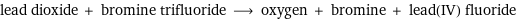 lead dioxide + bromine trifluoride ⟶ oxygen + bromine + lead(IV) fluoride