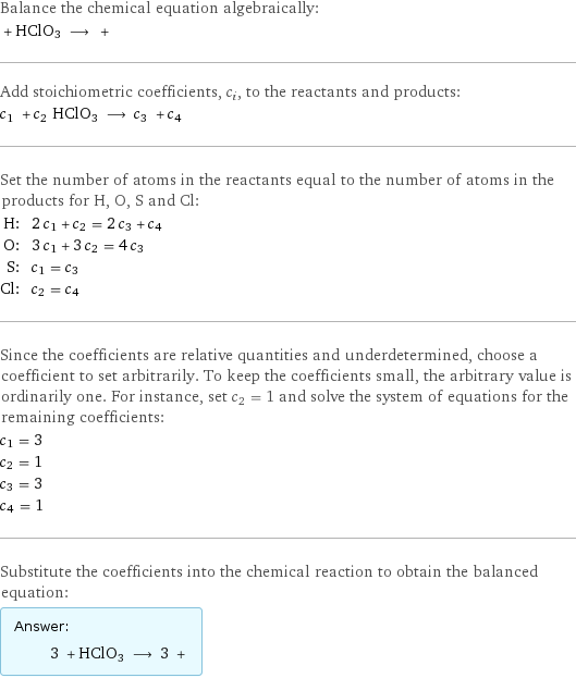 Balance the chemical equation algebraically:  + HClO3 ⟶ +  Add stoichiometric coefficients, c_i, to the reactants and products: c_1 + c_2 HClO3 ⟶ c_3 + c_4  Set the number of atoms in the reactants equal to the number of atoms in the products for H, O, S and Cl: H: | 2 c_1 + c_2 = 2 c_3 + c_4 O: | 3 c_1 + 3 c_2 = 4 c_3 S: | c_1 = c_3 Cl: | c_2 = c_4 Since the coefficients are relative quantities and underdetermined, choose a coefficient to set arbitrarily. To keep the coefficients small, the arbitrary value is ordinarily one. For instance, set c_2 = 1 and solve the system of equations for the remaining coefficients: c_1 = 3 c_2 = 1 c_3 = 3 c_4 = 1 Substitute the coefficients into the chemical reaction to obtain the balanced equation: Answer: |   | 3 + HClO3 ⟶ 3 + 