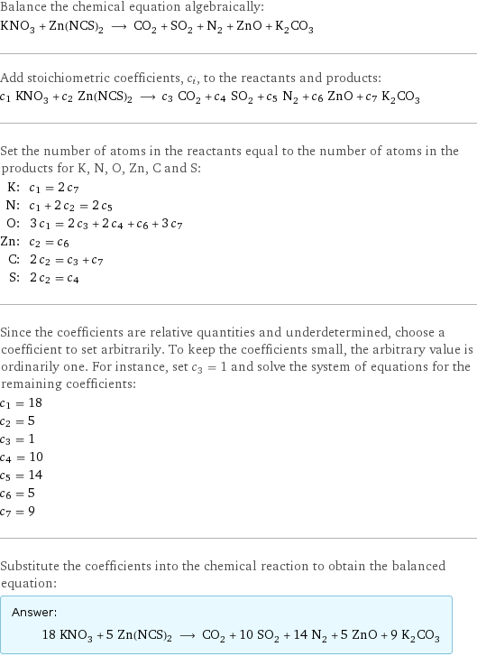 Balance the chemical equation algebraically: KNO_3 + Zn(NCS)2 ⟶ CO_2 + SO_2 + N_2 + ZnO + K_2CO_3 Add stoichiometric coefficients, c_i, to the reactants and products: c_1 KNO_3 + c_2 Zn(NCS)2 ⟶ c_3 CO_2 + c_4 SO_2 + c_5 N_2 + c_6 ZnO + c_7 K_2CO_3 Set the number of atoms in the reactants equal to the number of atoms in the products for K, N, O, Zn, C and S: K: | c_1 = 2 c_7 N: | c_1 + 2 c_2 = 2 c_5 O: | 3 c_1 = 2 c_3 + 2 c_4 + c_6 + 3 c_7 Zn: | c_2 = c_6 C: | 2 c_2 = c_3 + c_7 S: | 2 c_2 = c_4 Since the coefficients are relative quantities and underdetermined, choose a coefficient to set arbitrarily. To keep the coefficients small, the arbitrary value is ordinarily one. For instance, set c_3 = 1 and solve the system of equations for the remaining coefficients: c_1 = 18 c_2 = 5 c_3 = 1 c_4 = 10 c_5 = 14 c_6 = 5 c_7 = 9 Substitute the coefficients into the chemical reaction to obtain the balanced equation: Answer: |   | 18 KNO_3 + 5 Zn(NCS)2 ⟶ CO_2 + 10 SO_2 + 14 N_2 + 5 ZnO + 9 K_2CO_3