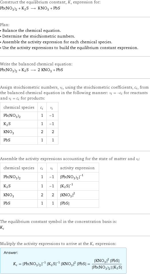 Construct the equilibrium constant, K, expression for: Pb(NO_3)_2 + K2S ⟶ KNO_3 + PbS Plan: • Balance the chemical equation. • Determine the stoichiometric numbers. • Assemble the activity expression for each chemical species. • Use the activity expressions to build the equilibrium constant expression. Write the balanced chemical equation: Pb(NO_3)_2 + K2S ⟶ 2 KNO_3 + PbS Assign stoichiometric numbers, ν_i, using the stoichiometric coefficients, c_i, from the balanced chemical equation in the following manner: ν_i = -c_i for reactants and ν_i = c_i for products: chemical species | c_i | ν_i Pb(NO_3)_2 | 1 | -1 K2S | 1 | -1 KNO_3 | 2 | 2 PbS | 1 | 1 Assemble the activity expressions accounting for the state of matter and ν_i: chemical species | c_i | ν_i | activity expression Pb(NO_3)_2 | 1 | -1 | ([Pb(NO3)2])^(-1) K2S | 1 | -1 | ([K2S])^(-1) KNO_3 | 2 | 2 | ([KNO3])^2 PbS | 1 | 1 | [PbS] The equilibrium constant symbol in the concentration basis is: K_c Mulitply the activity expressions to arrive at the K_c expression: Answer: |   | K_c = ([Pb(NO3)2])^(-1) ([K2S])^(-1) ([KNO3])^2 [PbS] = (([KNO3])^2 [PbS])/([Pb(NO3)2] [K2S])