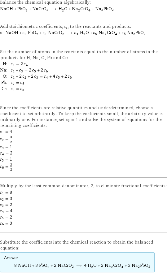 Balance the chemical equation algebraically: NaOH + PbO_2 + NaCrO2 ⟶ H_2O + Na_2CrO_4 + Na2PbO2 Add stoichiometric coefficients, c_i, to the reactants and products: c_1 NaOH + c_2 PbO_2 + c_3 NaCrO2 ⟶ c_4 H_2O + c_5 Na_2CrO_4 + c_6 Na2PbO2 Set the number of atoms in the reactants equal to the number of atoms in the products for H, Na, O, Pb and Cr: H: | c_1 = 2 c_4 Na: | c_1 + c_3 = 2 c_5 + 2 c_6 O: | c_1 + 2 c_2 + 2 c_3 = c_4 + 4 c_5 + 2 c_6 Pb: | c_2 = c_6 Cr: | c_3 = c_5 Since the coefficients are relative quantities and underdetermined, choose a coefficient to set arbitrarily. To keep the coefficients small, the arbitrary value is ordinarily one. For instance, set c_3 = 1 and solve the system of equations for the remaining coefficients: c_1 = 4 c_2 = 3/2 c_3 = 1 c_4 = 2 c_5 = 1 c_6 = 3/2 Multiply by the least common denominator, 2, to eliminate fractional coefficients: c_1 = 8 c_2 = 3 c_3 = 2 c_4 = 4 c_5 = 2 c_6 = 3 Substitute the coefficients into the chemical reaction to obtain the balanced equation: Answer: |   | 8 NaOH + 3 PbO_2 + 2 NaCrO2 ⟶ 4 H_2O + 2 Na_2CrO_4 + 3 Na2PbO2