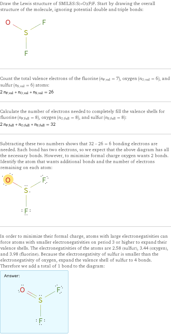 Draw the Lewis structure of SMILES:S(=O)(F)F. Start by drawing the overall structure of the molecule, ignoring potential double and triple bonds:  Count the total valence electrons of the fluorine (n_F, val = 7), oxygen (n_O, val = 6), and sulfur (n_S, val = 6) atoms: 2 n_F, val + n_O, val + n_S, val = 26 Calculate the number of electrons needed to completely fill the valence shells for fluorine (n_F, full = 8), oxygen (n_O, full = 8), and sulfur (n_S, full = 8): 2 n_F, full + n_O, full + n_S, full = 32 Subtracting these two numbers shows that 32 - 26 = 6 bonding electrons are needed. Each bond has two electrons, so we expect that the above diagram has all the necessary bonds. However, to minimize formal charge oxygen wants 2 bonds. Identify the atom that wants additional bonds and the number of electrons remaining on each atom:  In order to minimize their formal charge, atoms with large electronegativities can force atoms with smaller electronegativities on period 3 or higher to expand their valence shells. The electronegativities of the atoms are 2.58 (sulfur), 3.44 (oxygen), and 3.98 (fluorine). Because the electronegativity of sulfur is smaller than the electronegativity of oxygen, expand the valence shell of sulfur to 4 bonds. Therefore we add a total of 1 bond to the diagram: Answer: |   | 