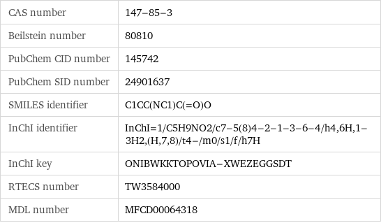 CAS number | 147-85-3 Beilstein number | 80810 PubChem CID number | 145742 PubChem SID number | 24901637 SMILES identifier | C1CC(NC1)C(=O)O InChI identifier | InChI=1/C5H9NO2/c7-5(8)4-2-1-3-6-4/h4, 6H, 1-3H2, (H, 7, 8)/t4-/m0/s1/f/h7H InChI key | ONIBWKKTOPOVIA-XWEZEGGSDT RTECS number | TW3584000 MDL number | MFCD00064318