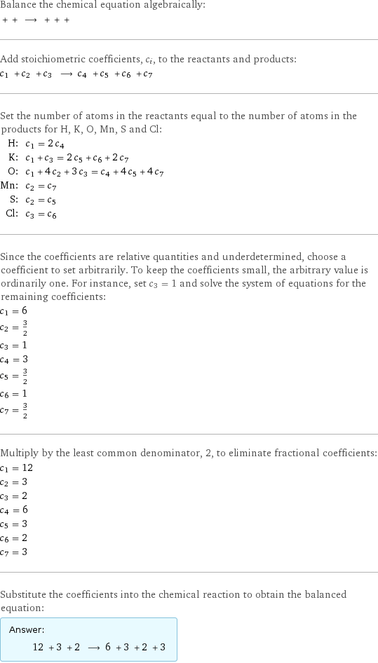 Balance the chemical equation algebraically:  + + ⟶ + + +  Add stoichiometric coefficients, c_i, to the reactants and products: c_1 + c_2 + c_3 ⟶ c_4 + c_5 + c_6 + c_7  Set the number of atoms in the reactants equal to the number of atoms in the products for H, K, O, Mn, S and Cl: H: | c_1 = 2 c_4 K: | c_1 + c_3 = 2 c_5 + c_6 + 2 c_7 O: | c_1 + 4 c_2 + 3 c_3 = c_4 + 4 c_5 + 4 c_7 Mn: | c_2 = c_7 S: | c_2 = c_5 Cl: | c_3 = c_6 Since the coefficients are relative quantities and underdetermined, choose a coefficient to set arbitrarily. To keep the coefficients small, the arbitrary value is ordinarily one. For instance, set c_3 = 1 and solve the system of equations for the remaining coefficients: c_1 = 6 c_2 = 3/2 c_3 = 1 c_4 = 3 c_5 = 3/2 c_6 = 1 c_7 = 3/2 Multiply by the least common denominator, 2, to eliminate fractional coefficients: c_1 = 12 c_2 = 3 c_3 = 2 c_4 = 6 c_5 = 3 c_6 = 2 c_7 = 3 Substitute the coefficients into the chemical reaction to obtain the balanced equation: Answer: |   | 12 + 3 + 2 ⟶ 6 + 3 + 2 + 3 