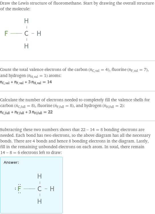 Draw the Lewis structure of fluoromethane. Start by drawing the overall structure of the molecule:  Count the total valence electrons of the carbon (n_C, val = 4), fluorine (n_F, val = 7), and hydrogen (n_H, val = 1) atoms: n_C, val + n_F, val + 3 n_H, val = 14 Calculate the number of electrons needed to completely fill the valence shells for carbon (n_C, full = 8), fluorine (n_F, full = 8), and hydrogen (n_H, full = 2): n_C, full + n_F, full + 3 n_H, full = 22 Subtracting these two numbers shows that 22 - 14 = 8 bonding electrons are needed. Each bond has two electrons, so the above diagram has all the necessary bonds. There are 4 bonds and hence 8 bonding electrons in the diagram. Lastly, fill in the remaining unbonded electrons on each atom. In total, there remain 14 - 8 = 6 electrons left to draw: Answer: |   | 