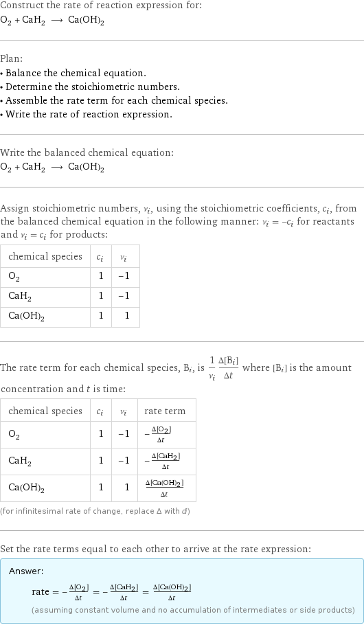 Construct the rate of reaction expression for: O_2 + CaH_2 ⟶ Ca(OH)_2 Plan: • Balance the chemical equation. • Determine the stoichiometric numbers. • Assemble the rate term for each chemical species. • Write the rate of reaction expression. Write the balanced chemical equation: O_2 + CaH_2 ⟶ Ca(OH)_2 Assign stoichiometric numbers, ν_i, using the stoichiometric coefficients, c_i, from the balanced chemical equation in the following manner: ν_i = -c_i for reactants and ν_i = c_i for products: chemical species | c_i | ν_i O_2 | 1 | -1 CaH_2 | 1 | -1 Ca(OH)_2 | 1 | 1 The rate term for each chemical species, B_i, is 1/ν_i(Δ[B_i])/(Δt) where [B_i] is the amount concentration and t is time: chemical species | c_i | ν_i | rate term O_2 | 1 | -1 | -(Δ[O2])/(Δt) CaH_2 | 1 | -1 | -(Δ[CaH2])/(Δt) Ca(OH)_2 | 1 | 1 | (Δ[Ca(OH)2])/(Δt) (for infinitesimal rate of change, replace Δ with d) Set the rate terms equal to each other to arrive at the rate expression: Answer: |   | rate = -(Δ[O2])/(Δt) = -(Δ[CaH2])/(Δt) = (Δ[Ca(OH)2])/(Δt) (assuming constant volume and no accumulation of intermediates or side products)
