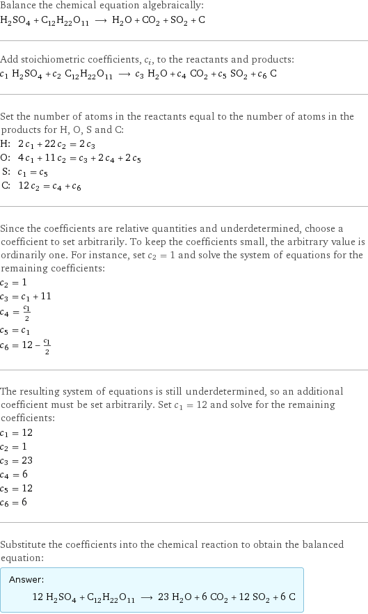 Balance the chemical equation algebraically: H_2SO_4 + C_12H_22O_11 ⟶ H_2O + CO_2 + SO_2 + C Add stoichiometric coefficients, c_i, to the reactants and products: c_1 H_2SO_4 + c_2 C_12H_22O_11 ⟶ c_3 H_2O + c_4 CO_2 + c_5 SO_2 + c_6 C Set the number of atoms in the reactants equal to the number of atoms in the products for H, O, S and C: H: | 2 c_1 + 22 c_2 = 2 c_3 O: | 4 c_1 + 11 c_2 = c_3 + 2 c_4 + 2 c_5 S: | c_1 = c_5 C: | 12 c_2 = c_4 + c_6 Since the coefficients are relative quantities and underdetermined, choose a coefficient to set arbitrarily. To keep the coefficients small, the arbitrary value is ordinarily one. For instance, set c_2 = 1 and solve the system of equations for the remaining coefficients: c_2 = 1 c_3 = c_1 + 11 c_4 = c_1/2 c_5 = c_1 c_6 = 12 - c_1/2 The resulting system of equations is still underdetermined, so an additional coefficient must be set arbitrarily. Set c_1 = 12 and solve for the remaining coefficients: c_1 = 12 c_2 = 1 c_3 = 23 c_4 = 6 c_5 = 12 c_6 = 6 Substitute the coefficients into the chemical reaction to obtain the balanced equation: Answer: |   | 12 H_2SO_4 + C_12H_22O_11 ⟶ 23 H_2O + 6 CO_2 + 12 SO_2 + 6 C