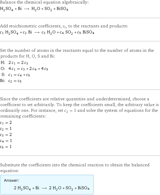 Balance the chemical equation algebraically: H_2SO_4 + Bi ⟶ H_2O + SO_2 + BiSO4 Add stoichiometric coefficients, c_i, to the reactants and products: c_1 H_2SO_4 + c_2 Bi ⟶ c_3 H_2O + c_4 SO_2 + c_5 BiSO4 Set the number of atoms in the reactants equal to the number of atoms in the products for H, O, S and Bi: H: | 2 c_1 = 2 c_3 O: | 4 c_1 = c_3 + 2 c_4 + 4 c_5 S: | c_1 = c_4 + c_5 Bi: | c_2 = c_5 Since the coefficients are relative quantities and underdetermined, choose a coefficient to set arbitrarily. To keep the coefficients small, the arbitrary value is ordinarily one. For instance, set c_2 = 1 and solve the system of equations for the remaining coefficients: c_1 = 2 c_2 = 1 c_3 = 2 c_4 = 1 c_5 = 1 Substitute the coefficients into the chemical reaction to obtain the balanced equation: Answer: |   | 2 H_2SO_4 + Bi ⟶ 2 H_2O + SO_2 + BiSO4