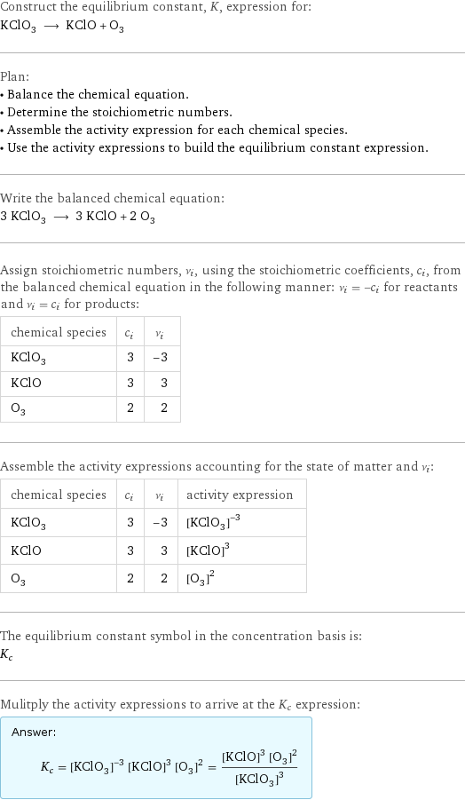 Construct the equilibrium constant, K, expression for: KClO_3 ⟶ KClO + O_3 Plan: • Balance the chemical equation. • Determine the stoichiometric numbers. • Assemble the activity expression for each chemical species. • Use the activity expressions to build the equilibrium constant expression. Write the balanced chemical equation: 3 KClO_3 ⟶ 3 KClO + 2 O_3 Assign stoichiometric numbers, ν_i, using the stoichiometric coefficients, c_i, from the balanced chemical equation in the following manner: ν_i = -c_i for reactants and ν_i = c_i for products: chemical species | c_i | ν_i KClO_3 | 3 | -3 KClO | 3 | 3 O_3 | 2 | 2 Assemble the activity expressions accounting for the state of matter and ν_i: chemical species | c_i | ν_i | activity expression KClO_3 | 3 | -3 | ([KClO3])^(-3) KClO | 3 | 3 | ([KClO])^3 O_3 | 2 | 2 | ([O3])^2 The equilibrium constant symbol in the concentration basis is: K_c Mulitply the activity expressions to arrive at the K_c expression: Answer: |   | K_c = ([KClO3])^(-3) ([KClO])^3 ([O3])^2 = (([KClO])^3 ([O3])^2)/([KClO3])^3