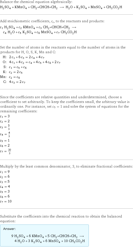 Balance the chemical equation algebraically: H_2SO_4 + KMnO_4 + CH_2=CHCH=CH_2 ⟶ H_2O + K_2SO_4 + MnSO_4 + CH_3CO_2H Add stoichiometric coefficients, c_i, to the reactants and products: c_1 H_2SO_4 + c_2 KMnO_4 + c_3 CH_2=CHCH=CH_2 ⟶ c_4 H_2O + c_5 K_2SO_4 + c_6 MnSO_4 + c_7 CH_3CO_2H Set the number of atoms in the reactants equal to the number of atoms in the products for H, O, S, K, Mn and C: H: | 2 c_1 + 6 c_3 = 2 c_4 + 4 c_7 O: | 4 c_1 + 4 c_2 = c_4 + 4 c_5 + 4 c_6 + 2 c_7 S: | c_1 = c_5 + c_6 K: | c_2 = 2 c_5 Mn: | c_2 = c_6 C: | 4 c_3 = 2 c_7 Since the coefficients are relative quantities and underdetermined, choose a coefficient to set arbitrarily. To keep the coefficients small, the arbitrary value is ordinarily one. For instance, set c_5 = 1 and solve the system of equations for the remaining coefficients: c_1 = 3 c_2 = 2 c_3 = 5/3 c_4 = 4/3 c_5 = 1 c_6 = 2 c_7 = 10/3 Multiply by the least common denominator, 3, to eliminate fractional coefficients: c_1 = 9 c_2 = 6 c_3 = 5 c_4 = 4 c_5 = 3 c_6 = 6 c_7 = 10 Substitute the coefficients into the chemical reaction to obtain the balanced equation: Answer: |   | 9 H_2SO_4 + 6 KMnO_4 + 5 CH_2=CHCH=CH_2 ⟶ 4 H_2O + 3 K_2SO_4 + 6 MnSO_4 + 10 CH_3CO_2H