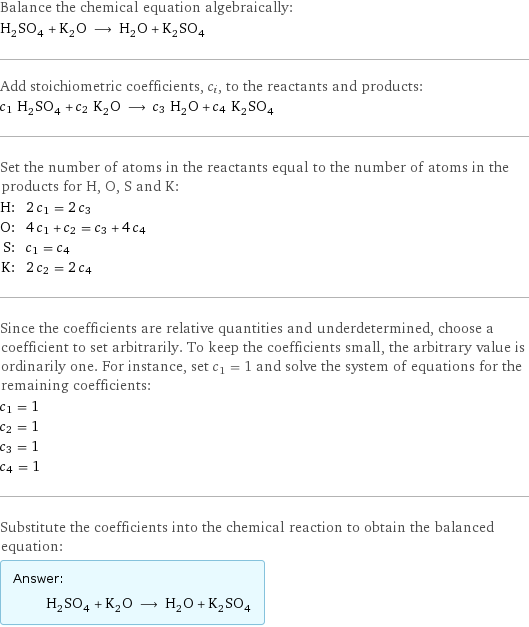 Balance the chemical equation algebraically: H_2SO_4 + K_2O ⟶ H_2O + K_2SO_4 Add stoichiometric coefficients, c_i, to the reactants and products: c_1 H_2SO_4 + c_2 K_2O ⟶ c_3 H_2O + c_4 K_2SO_4 Set the number of atoms in the reactants equal to the number of atoms in the products for H, O, S and K: H: | 2 c_1 = 2 c_3 O: | 4 c_1 + c_2 = c_3 + 4 c_4 S: | c_1 = c_4 K: | 2 c_2 = 2 c_4 Since the coefficients are relative quantities and underdetermined, choose a coefficient to set arbitrarily. To keep the coefficients small, the arbitrary value is ordinarily one. For instance, set c_1 = 1 and solve the system of equations for the remaining coefficients: c_1 = 1 c_2 = 1 c_3 = 1 c_4 = 1 Substitute the coefficients into the chemical reaction to obtain the balanced equation: Answer: |   | H_2SO_4 + K_2O ⟶ H_2O + K_2SO_4