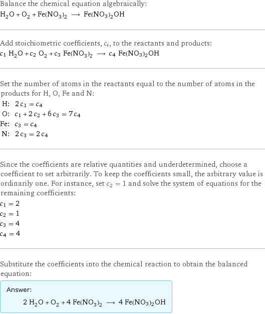 Balance the chemical equation algebraically: H_2O + O_2 + Fe(NO_3)_2 ⟶ Fe(NO3)2OH Add stoichiometric coefficients, c_i, to the reactants and products: c_1 H_2O + c_2 O_2 + c_3 Fe(NO_3)_2 ⟶ c_4 Fe(NO3)2OH Set the number of atoms in the reactants equal to the number of atoms in the products for H, O, Fe and N: H: | 2 c_1 = c_4 O: | c_1 + 2 c_2 + 6 c_3 = 7 c_4 Fe: | c_3 = c_4 N: | 2 c_3 = 2 c_4 Since the coefficients are relative quantities and underdetermined, choose a coefficient to set arbitrarily. To keep the coefficients small, the arbitrary value is ordinarily one. For instance, set c_2 = 1 and solve the system of equations for the remaining coefficients: c_1 = 2 c_2 = 1 c_3 = 4 c_4 = 4 Substitute the coefficients into the chemical reaction to obtain the balanced equation: Answer: |   | 2 H_2O + O_2 + 4 Fe(NO_3)_2 ⟶ 4 Fe(NO3)2OH