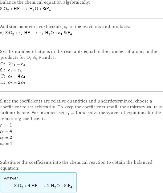 Balance the chemical equation algebraically: SiO_2 + HF ⟶ H_2O + SiF_4 Add stoichiometric coefficients, c_i, to the reactants and products: c_1 SiO_2 + c_2 HF ⟶ c_3 H_2O + c_4 SiF_4 Set the number of atoms in the reactants equal to the number of atoms in the products for O, Si, F and H: O: | 2 c_1 = c_3 Si: | c_1 = c_4 F: | c_2 = 4 c_4 H: | c_2 = 2 c_3 Since the coefficients are relative quantities and underdetermined, choose a coefficient to set arbitrarily. To keep the coefficients small, the arbitrary value is ordinarily one. For instance, set c_1 = 1 and solve the system of equations for the remaining coefficients: c_1 = 1 c_2 = 4 c_3 = 2 c_4 = 1 Substitute the coefficients into the chemical reaction to obtain the balanced equation: Answer: |   | SiO_2 + 4 HF ⟶ 2 H_2O + SiF_4