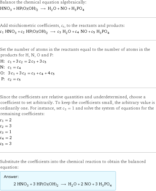 Balance the chemical equation algebraically: HNO_3 + HP(O)(OH)_2 ⟶ H_2O + NO + H_3PO_4 Add stoichiometric coefficients, c_i, to the reactants and products: c_1 HNO_3 + c_2 HP(O)(OH)_2 ⟶ c_3 H_2O + c_4 NO + c_5 H_3PO_4 Set the number of atoms in the reactants equal to the number of atoms in the products for H, N, O and P: H: | c_1 + 3 c_2 = 2 c_3 + 3 c_5 N: | c_1 = c_4 O: | 3 c_1 + 3 c_2 = c_3 + c_4 + 4 c_5 P: | c_2 = c_5 Since the coefficients are relative quantities and underdetermined, choose a coefficient to set arbitrarily. To keep the coefficients small, the arbitrary value is ordinarily one. For instance, set c_3 = 1 and solve the system of equations for the remaining coefficients: c_1 = 2 c_2 = 3 c_3 = 1 c_4 = 2 c_5 = 3 Substitute the coefficients into the chemical reaction to obtain the balanced equation: Answer: |   | 2 HNO_3 + 3 HP(O)(OH)_2 ⟶ H_2O + 2 NO + 3 H_3PO_4