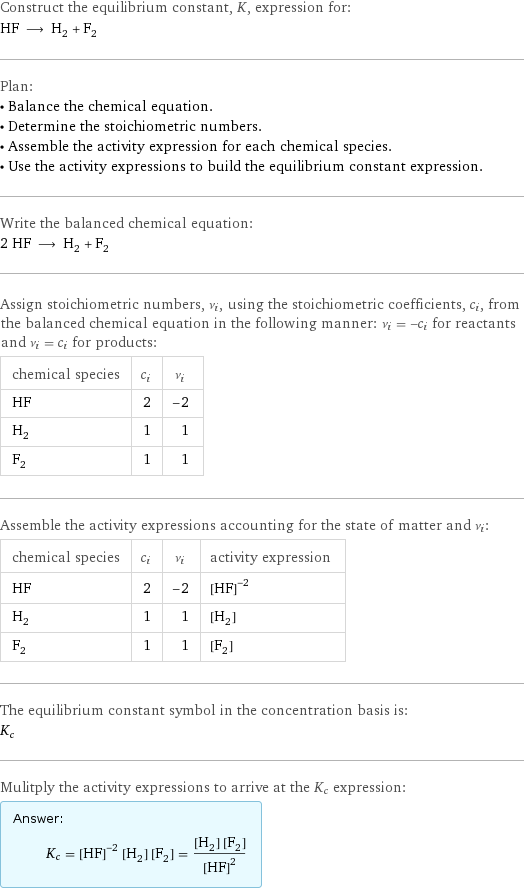 Construct the equilibrium constant, K, expression for: HF ⟶ H_2 + F_2 Plan: • Balance the chemical equation. • Determine the stoichiometric numbers. • Assemble the activity expression for each chemical species. • Use the activity expressions to build the equilibrium constant expression. Write the balanced chemical equation: 2 HF ⟶ H_2 + F_2 Assign stoichiometric numbers, ν_i, using the stoichiometric coefficients, c_i, from the balanced chemical equation in the following manner: ν_i = -c_i for reactants and ν_i = c_i for products: chemical species | c_i | ν_i HF | 2 | -2 H_2 | 1 | 1 F_2 | 1 | 1 Assemble the activity expressions accounting for the state of matter and ν_i: chemical species | c_i | ν_i | activity expression HF | 2 | -2 | ([HF])^(-2) H_2 | 1 | 1 | [H2] F_2 | 1 | 1 | [F2] The equilibrium constant symbol in the concentration basis is: K_c Mulitply the activity expressions to arrive at the K_c expression: Answer: |   | K_c = ([HF])^(-2) [H2] [F2] = ([H2] [F2])/([HF])^2