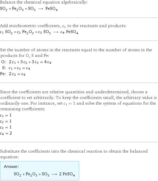 Balance the chemical equation algebraically: SO_2 + Fe_2O_3 + SO_3 ⟶ FeSO_4 Add stoichiometric coefficients, c_i, to the reactants and products: c_1 SO_2 + c_2 Fe_2O_3 + c_3 SO_3 ⟶ c_4 FeSO_4 Set the number of atoms in the reactants equal to the number of atoms in the products for O, S and Fe: O: | 2 c_1 + 3 c_2 + 3 c_3 = 4 c_4 S: | c_1 + c_3 = c_4 Fe: | 2 c_2 = c_4 Since the coefficients are relative quantities and underdetermined, choose a coefficient to set arbitrarily. To keep the coefficients small, the arbitrary value is ordinarily one. For instance, set c_1 = 1 and solve the system of equations for the remaining coefficients: c_1 = 1 c_2 = 1 c_3 = 1 c_4 = 2 Substitute the coefficients into the chemical reaction to obtain the balanced equation: Answer: |   | SO_2 + Fe_2O_3 + SO_3 ⟶ 2 FeSO_4