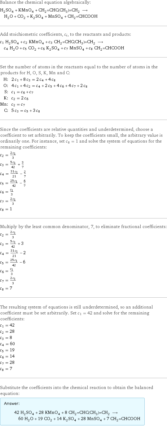 Balance the chemical equation algebraically: H_2SO_4 + KMnO_4 + CH_2=CHC(CH_3)=CH_2 ⟶ H_2O + CO_2 + K_2SO_4 + MnSO_4 + CH_2=CHCOOH Add stoichiometric coefficients, c_i, to the reactants and products: c_1 H_2SO_4 + c_2 KMnO_4 + c_3 CH_2=CHC(CH_3)=CH_2 ⟶ c_4 H_2O + c_5 CO_2 + c_6 K_2SO_4 + c_7 MnSO_4 + c_8 CH_2=CHCOOH Set the number of atoms in the reactants equal to the number of atoms in the products for H, O, S, K, Mn and C: H: | 2 c_1 + 8 c_3 = 2 c_4 + 4 c_8 O: | 4 c_1 + 4 c_2 = c_4 + 2 c_5 + 4 c_6 + 4 c_7 + 2 c_8 S: | c_1 = c_6 + c_7 K: | c_2 = 2 c_6 Mn: | c_2 = c_7 C: | 5 c_3 = c_5 + 3 c_8 Since the coefficients are relative quantities and underdetermined, choose a coefficient to set arbitrarily. To keep the coefficients small, the arbitrary value is ordinarily one. For instance, set c_8 = 1 and solve the system of equations for the remaining coefficients: c_2 = (2 c_1)/3 c_3 = (5 c_1)/42 + 3/7 c_4 = (31 c_1)/21 - 2/7 c_5 = (25 c_1)/42 - 6/7 c_6 = c_1/3 c_7 = (2 c_1)/3 c_8 = 1 Multiply by the least common denominator, 7, to eliminate fractional coefficients: c_2 = (2 c_1)/3 c_3 = (5 c_1)/42 + 3 c_4 = (31 c_1)/21 - 2 c_5 = (25 c_1)/42 - 6 c_6 = c_1/3 c_7 = (2 c_1)/3 c_8 = 7 The resulting system of equations is still underdetermined, so an additional coefficient must be set arbitrarily. Set c_1 = 42 and solve for the remaining coefficients: c_1 = 42 c_2 = 28 c_3 = 8 c_4 = 60 c_5 = 19 c_6 = 14 c_7 = 28 c_8 = 7 Substitute the coefficients into the chemical reaction to obtain the balanced equation: Answer: |   | 42 H_2SO_4 + 28 KMnO_4 + 8 CH_2=CHC(CH_3)=CH_2 ⟶ 60 H_2O + 19 CO_2 + 14 K_2SO_4 + 28 MnSO_4 + 7 CH_2=CHCOOH