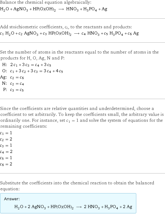 Balance the chemical equation algebraically: H_2O + AgNO_3 + HP(O)(OH)_2 ⟶ HNO_3 + H_3PO_4 + Ag Add stoichiometric coefficients, c_i, to the reactants and products: c_1 H_2O + c_2 AgNO_3 + c_3 HP(O)(OH)_2 ⟶ c_4 HNO_3 + c_5 H_3PO_4 + c_6 Ag Set the number of atoms in the reactants equal to the number of atoms in the products for H, O, Ag, N and P: H: | 2 c_1 + 3 c_3 = c_4 + 3 c_5 O: | c_1 + 3 c_2 + 3 c_3 = 3 c_4 + 4 c_5 Ag: | c_2 = c_6 N: | c_2 = c_4 P: | c_3 = c_5 Since the coefficients are relative quantities and underdetermined, choose a coefficient to set arbitrarily. To keep the coefficients small, the arbitrary value is ordinarily one. For instance, set c_1 = 1 and solve the system of equations for the remaining coefficients: c_1 = 1 c_2 = 2 c_3 = 1 c_4 = 2 c_5 = 1 c_6 = 2 Substitute the coefficients into the chemical reaction to obtain the balanced equation: Answer: |   | H_2O + 2 AgNO_3 + HP(O)(OH)_2 ⟶ 2 HNO_3 + H_3PO_4 + 2 Ag