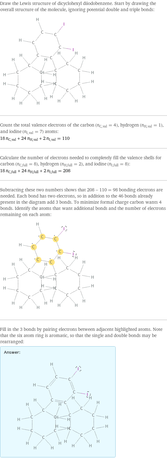 Draw the Lewis structure of dicyclohexyl diiodobenzene. Start by drawing the overall structure of the molecule, ignoring potential double and triple bonds:  Count the total valence electrons of the carbon (n_C, val = 4), hydrogen (n_H, val = 1), and iodine (n_I, val = 7) atoms: 18 n_C, val + 24 n_H, val + 2 n_I, val = 110 Calculate the number of electrons needed to completely fill the valence shells for carbon (n_C, full = 8), hydrogen (n_H, full = 2), and iodine (n_I, full = 8): 18 n_C, full + 24 n_H, full + 2 n_I, full = 208 Subtracting these two numbers shows that 208 - 110 = 98 bonding electrons are needed. Each bond has two electrons, so in addition to the 46 bonds already present in the diagram add 3 bonds. To minimize formal charge carbon wants 4 bonds. Identify the atoms that want additional bonds and the number of electrons remaining on each atom:  Fill in the 3 bonds by pairing electrons between adjacent highlighted atoms. Note that the six atom ring is aromatic, so that the single and double bonds may be rearranged: Answer: |   | 