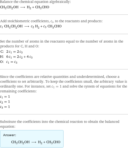 Balance the chemical equation algebraically: CH_3CH_2OH ⟶ H_2 + CH_3CHO Add stoichiometric coefficients, c_i, to the reactants and products: c_1 CH_3CH_2OH ⟶ c_2 H_2 + c_3 CH_3CHO Set the number of atoms in the reactants equal to the number of atoms in the products for C, H and O: C: | 2 c_1 = 2 c_3 H: | 6 c_1 = 2 c_2 + 4 c_3 O: | c_1 = c_3 Since the coefficients are relative quantities and underdetermined, choose a coefficient to set arbitrarily. To keep the coefficients small, the arbitrary value is ordinarily one. For instance, set c_1 = 1 and solve the system of equations for the remaining coefficients: c_1 = 1 c_2 = 1 c_3 = 1 Substitute the coefficients into the chemical reaction to obtain the balanced equation: Answer: |   | CH_3CH_2OH ⟶ H_2 + CH_3CHO