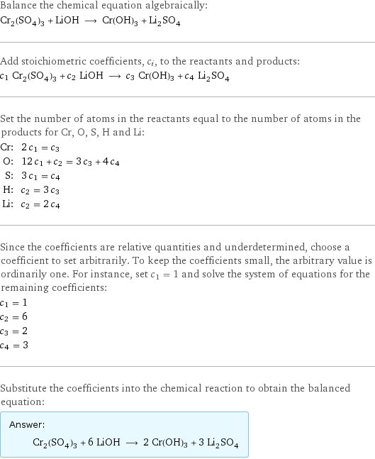 Balance the chemical equation algebraically: Cr_2(SO_4)_3 + LiOH ⟶ Cr(OH)3 + Li_2SO_4 Add stoichiometric coefficients, c_i, to the reactants and products: c_1 Cr_2(SO_4)_3 + c_2 LiOH ⟶ c_3 Cr(OH)3 + c_4 Li_2SO_4 Set the number of atoms in the reactants equal to the number of atoms in the products for Cr, O, S, H and Li: Cr: | 2 c_1 = c_3 O: | 12 c_1 + c_2 = 3 c_3 + 4 c_4 S: | 3 c_1 = c_4 H: | c_2 = 3 c_3 Li: | c_2 = 2 c_4 Since the coefficients are relative quantities and underdetermined, choose a coefficient to set arbitrarily. To keep the coefficients small, the arbitrary value is ordinarily one. For instance, set c_1 = 1 and solve the system of equations for the remaining coefficients: c_1 = 1 c_2 = 6 c_3 = 2 c_4 = 3 Substitute the coefficients into the chemical reaction to obtain the balanced equation: Answer: |   | Cr_2(SO_4)_3 + 6 LiOH ⟶ 2 Cr(OH)3 + 3 Li_2SO_4