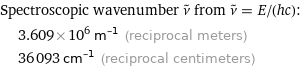 Spectroscopic wavenumber ν^~ from ν^~ = E/(hc):  | 3.609×10^6 m^(-1) (reciprocal meters)  | 36093 cm^(-1) (reciprocal centimeters)