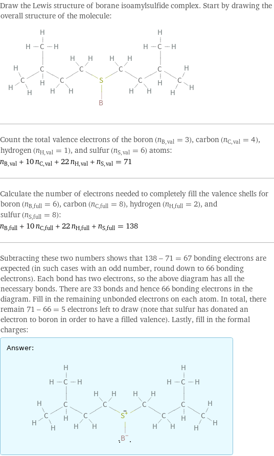 Draw the Lewis structure of borane isoamylsulfide complex. Start by drawing the overall structure of the molecule:  Count the total valence electrons of the boron (n_B, val = 3), carbon (n_C, val = 4), hydrogen (n_H, val = 1), and sulfur (n_S, val = 6) atoms: n_B, val + 10 n_C, val + 22 n_H, val + n_S, val = 71 Calculate the number of electrons needed to completely fill the valence shells for boron (n_B, full = 6), carbon (n_C, full = 8), hydrogen (n_H, full = 2), and sulfur (n_S, full = 8): n_B, full + 10 n_C, full + 22 n_H, full + n_S, full = 138 Subtracting these two numbers shows that 138 - 71 = 67 bonding electrons are expected (in such cases with an odd number, round down to 66 bonding electrons). Each bond has two electrons, so the above diagram has all the necessary bonds. There are 33 bonds and hence 66 bonding electrons in the diagram. Fill in the remaining unbonded electrons on each atom. In total, there remain 71 - 66 = 5 electrons left to draw (note that sulfur has donated an electron to boron in order to have a filled valence). Lastly, fill in the formal charges: Answer: |   | 
