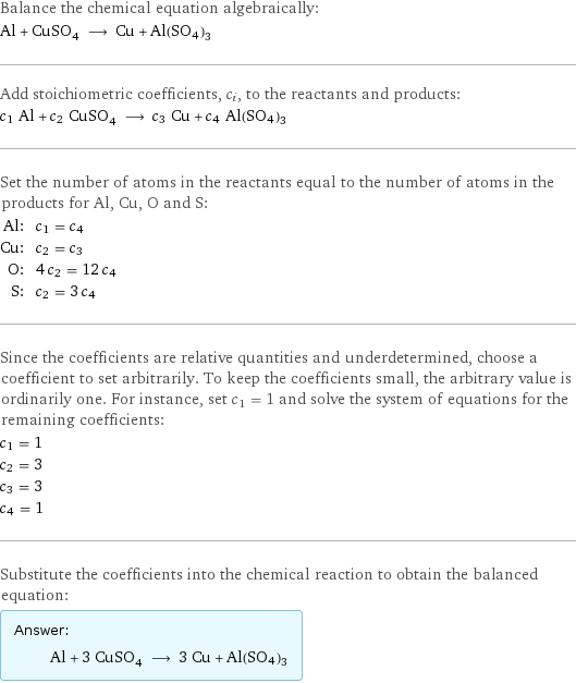 Balance the chemical equation algebraically: Al + CuSO_4 ⟶ Cu + Al(SO4)3 Add stoichiometric coefficients, c_i, to the reactants and products: c_1 Al + c_2 CuSO_4 ⟶ c_3 Cu + c_4 Al(SO4)3 Set the number of atoms in the reactants equal to the number of atoms in the products for Al, Cu, O and S: Al: | c_1 = c_4 Cu: | c_2 = c_3 O: | 4 c_2 = 12 c_4 S: | c_2 = 3 c_4 Since the coefficients are relative quantities and underdetermined, choose a coefficient to set arbitrarily. To keep the coefficients small, the arbitrary value is ordinarily one. For instance, set c_1 = 1 and solve the system of equations for the remaining coefficients: c_1 = 1 c_2 = 3 c_3 = 3 c_4 = 1 Substitute the coefficients into the chemical reaction to obtain the balanced equation: Answer: |   | Al + 3 CuSO_4 ⟶ 3 Cu + Al(SO4)3