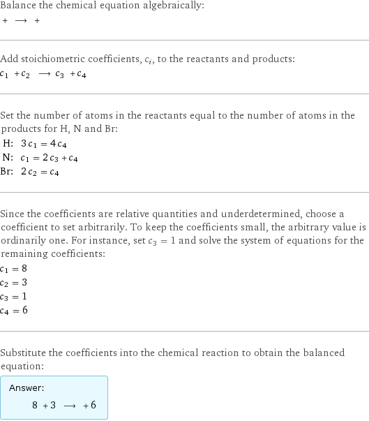 Balance the chemical equation algebraically:  + ⟶ +  Add stoichiometric coefficients, c_i, to the reactants and products: c_1 + c_2 ⟶ c_3 + c_4  Set the number of atoms in the reactants equal to the number of atoms in the products for H, N and Br: H: | 3 c_1 = 4 c_4 N: | c_1 = 2 c_3 + c_4 Br: | 2 c_2 = c_4 Since the coefficients are relative quantities and underdetermined, choose a coefficient to set arbitrarily. To keep the coefficients small, the arbitrary value is ordinarily one. For instance, set c_3 = 1 and solve the system of equations for the remaining coefficients: c_1 = 8 c_2 = 3 c_3 = 1 c_4 = 6 Substitute the coefficients into the chemical reaction to obtain the balanced equation: Answer: |   | 8 + 3 ⟶ + 6 