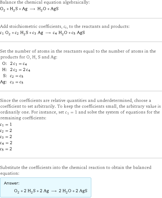 Balance the chemical equation algebraically: O_2 + H_2S + Ag ⟶ H_2O + AgS Add stoichiometric coefficients, c_i, to the reactants and products: c_1 O_2 + c_2 H_2S + c_3 Ag ⟶ c_4 H_2O + c_5 AgS Set the number of atoms in the reactants equal to the number of atoms in the products for O, H, S and Ag: O: | 2 c_1 = c_4 H: | 2 c_2 = 2 c_4 S: | c_2 = c_5 Ag: | c_3 = c_5 Since the coefficients are relative quantities and underdetermined, choose a coefficient to set arbitrarily. To keep the coefficients small, the arbitrary value is ordinarily one. For instance, set c_1 = 1 and solve the system of equations for the remaining coefficients: c_1 = 1 c_2 = 2 c_3 = 2 c_4 = 2 c_5 = 2 Substitute the coefficients into the chemical reaction to obtain the balanced equation: Answer: |   | O_2 + 2 H_2S + 2 Ag ⟶ 2 H_2O + 2 AgS