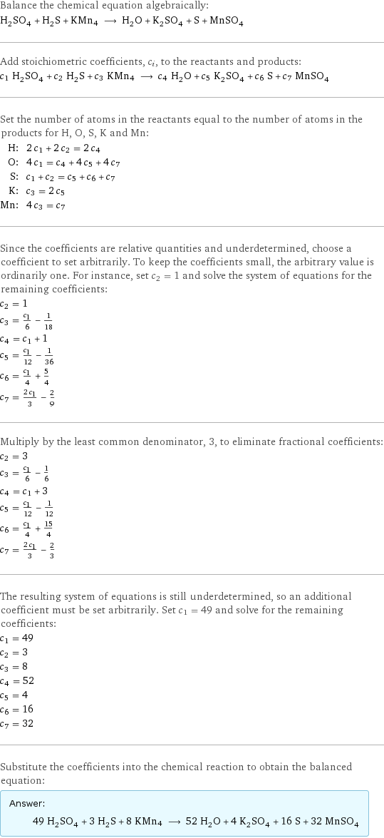 Balance the chemical equation algebraically: H_2SO_4 + H_2S + KMn4 ⟶ H_2O + K_2SO_4 + S + MnSO_4 Add stoichiometric coefficients, c_i, to the reactants and products: c_1 H_2SO_4 + c_2 H_2S + c_3 KMn4 ⟶ c_4 H_2O + c_5 K_2SO_4 + c_6 S + c_7 MnSO_4 Set the number of atoms in the reactants equal to the number of atoms in the products for H, O, S, K and Mn: H: | 2 c_1 + 2 c_2 = 2 c_4 O: | 4 c_1 = c_4 + 4 c_5 + 4 c_7 S: | c_1 + c_2 = c_5 + c_6 + c_7 K: | c_3 = 2 c_5 Mn: | 4 c_3 = c_7 Since the coefficients are relative quantities and underdetermined, choose a coefficient to set arbitrarily. To keep the coefficients small, the arbitrary value is ordinarily one. For instance, set c_2 = 1 and solve the system of equations for the remaining coefficients: c_2 = 1 c_3 = c_1/6 - 1/18 c_4 = c_1 + 1 c_5 = c_1/12 - 1/36 c_6 = c_1/4 + 5/4 c_7 = (2 c_1)/3 - 2/9 Multiply by the least common denominator, 3, to eliminate fractional coefficients: c_2 = 3 c_3 = c_1/6 - 1/6 c_4 = c_1 + 3 c_5 = c_1/12 - 1/12 c_6 = c_1/4 + 15/4 c_7 = (2 c_1)/3 - 2/3 The resulting system of equations is still underdetermined, so an additional coefficient must be set arbitrarily. Set c_1 = 49 and solve for the remaining coefficients: c_1 = 49 c_2 = 3 c_3 = 8 c_4 = 52 c_5 = 4 c_6 = 16 c_7 = 32 Substitute the coefficients into the chemical reaction to obtain the balanced equation: Answer: |   | 49 H_2SO_4 + 3 H_2S + 8 KMn4 ⟶ 52 H_2O + 4 K_2SO_4 + 16 S + 32 MnSO_4