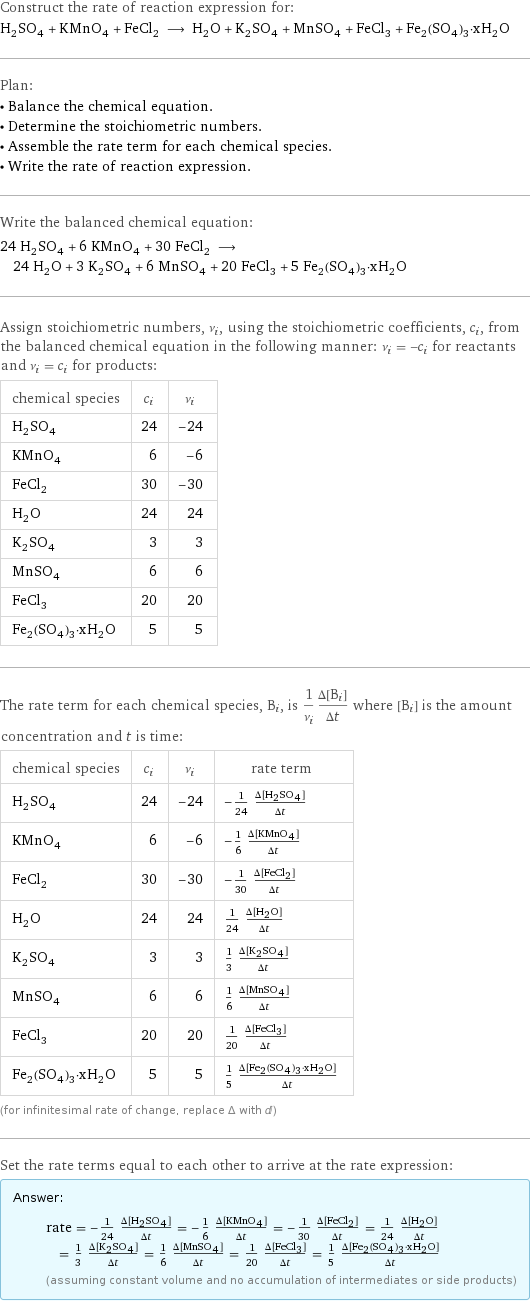 Construct the rate of reaction expression for: H_2SO_4 + KMnO_4 + FeCl_2 ⟶ H_2O + K_2SO_4 + MnSO_4 + FeCl_3 + Fe_2(SO_4)_3·xH_2O Plan: • Balance the chemical equation. • Determine the stoichiometric numbers. • Assemble the rate term for each chemical species. • Write the rate of reaction expression. Write the balanced chemical equation: 24 H_2SO_4 + 6 KMnO_4 + 30 FeCl_2 ⟶ 24 H_2O + 3 K_2SO_4 + 6 MnSO_4 + 20 FeCl_3 + 5 Fe_2(SO_4)_3·xH_2O Assign stoichiometric numbers, ν_i, using the stoichiometric coefficients, c_i, from the balanced chemical equation in the following manner: ν_i = -c_i for reactants and ν_i = c_i for products: chemical species | c_i | ν_i H_2SO_4 | 24 | -24 KMnO_4 | 6 | -6 FeCl_2 | 30 | -30 H_2O | 24 | 24 K_2SO_4 | 3 | 3 MnSO_4 | 6 | 6 FeCl_3 | 20 | 20 Fe_2(SO_4)_3·xH_2O | 5 | 5 The rate term for each chemical species, B_i, is 1/ν_i(Δ[B_i])/(Δt) where [B_i] is the amount concentration and t is time: chemical species | c_i | ν_i | rate term H_2SO_4 | 24 | -24 | -1/24 (Δ[H2SO4])/(Δt) KMnO_4 | 6 | -6 | -1/6 (Δ[KMnO4])/(Δt) FeCl_2 | 30 | -30 | -1/30 (Δ[FeCl2])/(Δt) H_2O | 24 | 24 | 1/24 (Δ[H2O])/(Δt) K_2SO_4 | 3 | 3 | 1/3 (Δ[K2SO4])/(Δt) MnSO_4 | 6 | 6 | 1/6 (Δ[MnSO4])/(Δt) FeCl_3 | 20 | 20 | 1/20 (Δ[FeCl3])/(Δt) Fe_2(SO_4)_3·xH_2O | 5 | 5 | 1/5 (Δ[Fe2(SO4)3·xH2O])/(Δt) (for infinitesimal rate of change, replace Δ with d) Set the rate terms equal to each other to arrive at the rate expression: Answer: |   | rate = -1/24 (Δ[H2SO4])/(Δt) = -1/6 (Δ[KMnO4])/(Δt) = -1/30 (Δ[FeCl2])/(Δt) = 1/24 (Δ[H2O])/(Δt) = 1/3 (Δ[K2SO4])/(Δt) = 1/6 (Δ[MnSO4])/(Δt) = 1/20 (Δ[FeCl3])/(Δt) = 1/5 (Δ[Fe2(SO4)3·xH2O])/(Δt) (assuming constant volume and no accumulation of intermediates or side products)