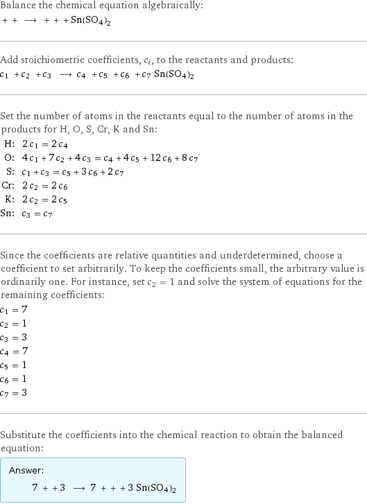 Balance the chemical equation algebraically:  + + ⟶ + + + Sn(SO4)2 Add stoichiometric coefficients, c_i, to the reactants and products: c_1 + c_2 + c_3 ⟶ c_4 + c_5 + c_6 + c_7 Sn(SO4)2 Set the number of atoms in the reactants equal to the number of atoms in the products for H, O, S, Cr, K and Sn: H: | 2 c_1 = 2 c_4 O: | 4 c_1 + 7 c_2 + 4 c_3 = c_4 + 4 c_5 + 12 c_6 + 8 c_7 S: | c_1 + c_3 = c_5 + 3 c_6 + 2 c_7 Cr: | 2 c_2 = 2 c_6 K: | 2 c_2 = 2 c_5 Sn: | c_3 = c_7 Since the coefficients are relative quantities and underdetermined, choose a coefficient to set arbitrarily. To keep the coefficients small, the arbitrary value is ordinarily one. For instance, set c_2 = 1 and solve the system of equations for the remaining coefficients: c_1 = 7 c_2 = 1 c_3 = 3 c_4 = 7 c_5 = 1 c_6 = 1 c_7 = 3 Substitute the coefficients into the chemical reaction to obtain the balanced equation: Answer: |   | 7 + + 3 ⟶ 7 + + + 3 Sn(SO4)2