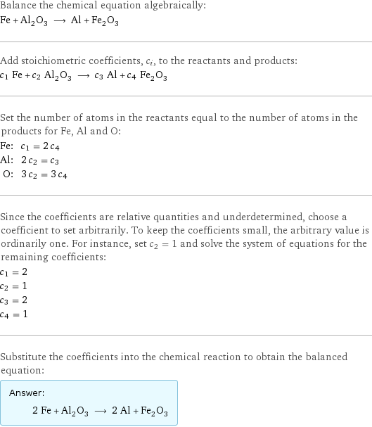 Balance the chemical equation algebraically: Fe + Al_2O_3 ⟶ Al + Fe_2O_3 Add stoichiometric coefficients, c_i, to the reactants and products: c_1 Fe + c_2 Al_2O_3 ⟶ c_3 Al + c_4 Fe_2O_3 Set the number of atoms in the reactants equal to the number of atoms in the products for Fe, Al and O: Fe: | c_1 = 2 c_4 Al: | 2 c_2 = c_3 O: | 3 c_2 = 3 c_4 Since the coefficients are relative quantities and underdetermined, choose a coefficient to set arbitrarily. To keep the coefficients small, the arbitrary value is ordinarily one. For instance, set c_2 = 1 and solve the system of equations for the remaining coefficients: c_1 = 2 c_2 = 1 c_3 = 2 c_4 = 1 Substitute the coefficients into the chemical reaction to obtain the balanced equation: Answer: |   | 2 Fe + Al_2O_3 ⟶ 2 Al + Fe_2O_3