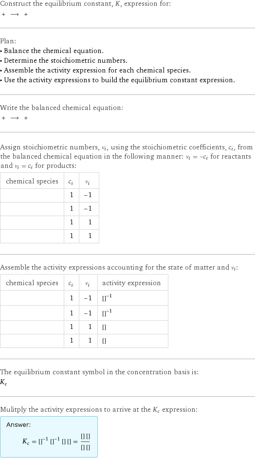 Construct the equilibrium constant, K, expression for:  + ⟶ +  Plan: • Balance the chemical equation. • Determine the stoichiometric numbers. • Assemble the activity expression for each chemical species. • Use the activity expressions to build the equilibrium constant expression. Write the balanced chemical equation:  + ⟶ +  Assign stoichiometric numbers, ν_i, using the stoichiometric coefficients, c_i, from the balanced chemical equation in the following manner: ν_i = -c_i for reactants and ν_i = c_i for products: chemical species | c_i | ν_i  | 1 | -1  | 1 | -1  | 1 | 1  | 1 | 1 Assemble the activity expressions accounting for the state of matter and ν_i: chemical species | c_i | ν_i | activity expression  | 1 | -1 | ([CuSO4])^(-1)  | 1 | -1 | ([Mg])^(-1)  | 1 | 1 | [Cu]  | 1 | 1 | [MgSO4] The equilibrium constant symbol in the concentration basis is: K_c Mulitply the activity expressions to arrive at the K_c expression: Answer: |   | K_c = ([CuSO4])^(-1) ([Mg])^(-1) [Cu] [MgSO4] = ([Cu] [MgSO4])/([CuSO4] [Mg])