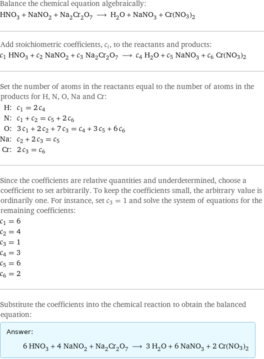 Balance the chemical equation algebraically: HNO_3 + NaNO_2 + Na_2Cr_2O_7 ⟶ H_2O + NaNO_3 + Cr(NO3)2 Add stoichiometric coefficients, c_i, to the reactants and products: c_1 HNO_3 + c_2 NaNO_2 + c_3 Na_2Cr_2O_7 ⟶ c_4 H_2O + c_5 NaNO_3 + c_6 Cr(NO3)2 Set the number of atoms in the reactants equal to the number of atoms in the products for H, N, O, Na and Cr: H: | c_1 = 2 c_4 N: | c_1 + c_2 = c_5 + 2 c_6 O: | 3 c_1 + 2 c_2 + 7 c_3 = c_4 + 3 c_5 + 6 c_6 Na: | c_2 + 2 c_3 = c_5 Cr: | 2 c_3 = c_6 Since the coefficients are relative quantities and underdetermined, choose a coefficient to set arbitrarily. To keep the coefficients small, the arbitrary value is ordinarily one. For instance, set c_3 = 1 and solve the system of equations for the remaining coefficients: c_1 = 6 c_2 = 4 c_3 = 1 c_4 = 3 c_5 = 6 c_6 = 2 Substitute the coefficients into the chemical reaction to obtain the balanced equation: Answer: |   | 6 HNO_3 + 4 NaNO_2 + Na_2Cr_2O_7 ⟶ 3 H_2O + 6 NaNO_3 + 2 Cr(NO3)2