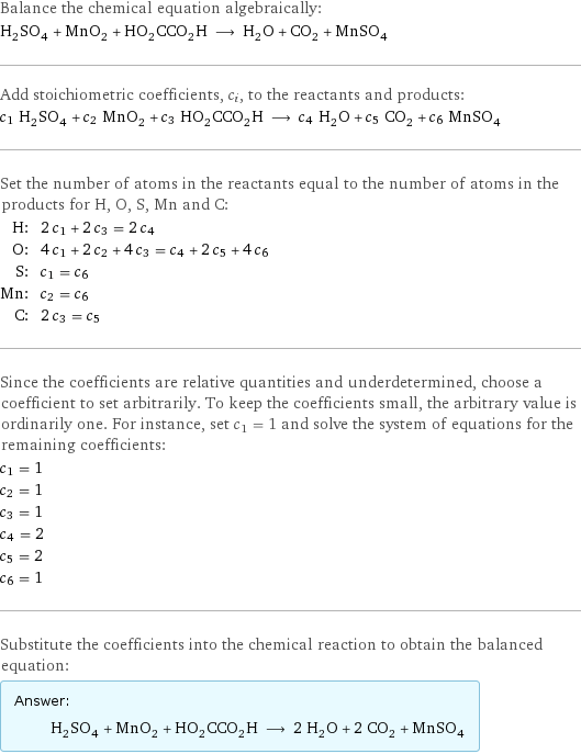 Balance the chemical equation algebraically: H_2SO_4 + MnO_2 + HO_2CCO_2H ⟶ H_2O + CO_2 + MnSO_4 Add stoichiometric coefficients, c_i, to the reactants and products: c_1 H_2SO_4 + c_2 MnO_2 + c_3 HO_2CCO_2H ⟶ c_4 H_2O + c_5 CO_2 + c_6 MnSO_4 Set the number of atoms in the reactants equal to the number of atoms in the products for H, O, S, Mn and C: H: | 2 c_1 + 2 c_3 = 2 c_4 O: | 4 c_1 + 2 c_2 + 4 c_3 = c_4 + 2 c_5 + 4 c_6 S: | c_1 = c_6 Mn: | c_2 = c_6 C: | 2 c_3 = c_5 Since the coefficients are relative quantities and underdetermined, choose a coefficient to set arbitrarily. To keep the coefficients small, the arbitrary value is ordinarily one. For instance, set c_1 = 1 and solve the system of equations for the remaining coefficients: c_1 = 1 c_2 = 1 c_3 = 1 c_4 = 2 c_5 = 2 c_6 = 1 Substitute the coefficients into the chemical reaction to obtain the balanced equation: Answer: |   | H_2SO_4 + MnO_2 + HO_2CCO_2H ⟶ 2 H_2O + 2 CO_2 + MnSO_4