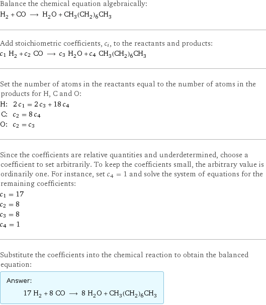 Balance the chemical equation algebraically: H_2 + CO ⟶ H_2O + CH_3(CH_2)_6CH_3 Add stoichiometric coefficients, c_i, to the reactants and products: c_1 H_2 + c_2 CO ⟶ c_3 H_2O + c_4 CH_3(CH_2)_6CH_3 Set the number of atoms in the reactants equal to the number of atoms in the products for H, C and O: H: | 2 c_1 = 2 c_3 + 18 c_4 C: | c_2 = 8 c_4 O: | c_2 = c_3 Since the coefficients are relative quantities and underdetermined, choose a coefficient to set arbitrarily. To keep the coefficients small, the arbitrary value is ordinarily one. For instance, set c_4 = 1 and solve the system of equations for the remaining coefficients: c_1 = 17 c_2 = 8 c_3 = 8 c_4 = 1 Substitute the coefficients into the chemical reaction to obtain the balanced equation: Answer: |   | 17 H_2 + 8 CO ⟶ 8 H_2O + CH_3(CH_2)_6CH_3