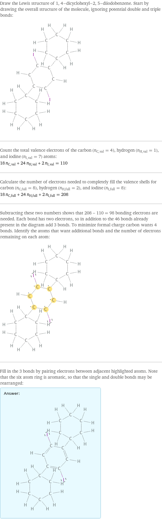 Draw the Lewis structure of 1, 4-dicyclohexyl-2, 5-diiodobenzene. Start by drawing the overall structure of the molecule, ignoring potential double and triple bonds:  Count the total valence electrons of the carbon (n_C, val = 4), hydrogen (n_H, val = 1), and iodine (n_I, val = 7) atoms: 18 n_C, val + 24 n_H, val + 2 n_I, val = 110 Calculate the number of electrons needed to completely fill the valence shells for carbon (n_C, full = 8), hydrogen (n_H, full = 2), and iodine (n_I, full = 8): 18 n_C, full + 24 n_H, full + 2 n_I, full = 208 Subtracting these two numbers shows that 208 - 110 = 98 bonding electrons are needed. Each bond has two electrons, so in addition to the 46 bonds already present in the diagram add 3 bonds. To minimize formal charge carbon wants 4 bonds. Identify the atoms that want additional bonds and the number of electrons remaining on each atom:  Fill in the 3 bonds by pairing electrons between adjacent highlighted atoms. Note that the six atom ring is aromatic, so that the single and double bonds may be rearranged: Answer: |   | 