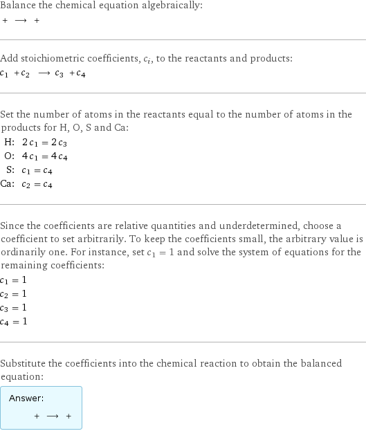 Balance the chemical equation algebraically:  + ⟶ +  Add stoichiometric coefficients, c_i, to the reactants and products: c_1 + c_2 ⟶ c_3 + c_4  Set the number of atoms in the reactants equal to the number of atoms in the products for H, O, S and Ca: H: | 2 c_1 = 2 c_3 O: | 4 c_1 = 4 c_4 S: | c_1 = c_4 Ca: | c_2 = c_4 Since the coefficients are relative quantities and underdetermined, choose a coefficient to set arbitrarily. To keep the coefficients small, the arbitrary value is ordinarily one. For instance, set c_1 = 1 and solve the system of equations for the remaining coefficients: c_1 = 1 c_2 = 1 c_3 = 1 c_4 = 1 Substitute the coefficients into the chemical reaction to obtain the balanced equation: Answer: |   | + ⟶ + 