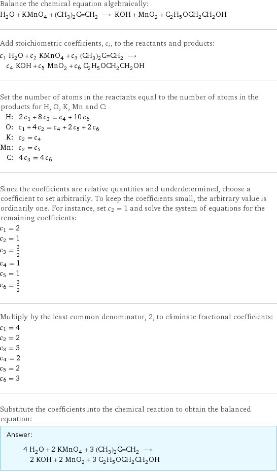 Balance the chemical equation algebraically: H_2O + KMnO_4 + (CH_3)_2C=CH_2 ⟶ KOH + MnO_2 + C_2H_5OCH_2CH_2OH Add stoichiometric coefficients, c_i, to the reactants and products: c_1 H_2O + c_2 KMnO_4 + c_3 (CH_3)_2C=CH_2 ⟶ c_4 KOH + c_5 MnO_2 + c_6 C_2H_5OCH_2CH_2OH Set the number of atoms in the reactants equal to the number of atoms in the products for H, O, K, Mn and C: H: | 2 c_1 + 8 c_3 = c_4 + 10 c_6 O: | c_1 + 4 c_2 = c_4 + 2 c_5 + 2 c_6 K: | c_2 = c_4 Mn: | c_2 = c_5 C: | 4 c_3 = 4 c_6 Since the coefficients are relative quantities and underdetermined, choose a coefficient to set arbitrarily. To keep the coefficients small, the arbitrary value is ordinarily one. For instance, set c_2 = 1 and solve the system of equations for the remaining coefficients: c_1 = 2 c_2 = 1 c_3 = 3/2 c_4 = 1 c_5 = 1 c_6 = 3/2 Multiply by the least common denominator, 2, to eliminate fractional coefficients: c_1 = 4 c_2 = 2 c_3 = 3 c_4 = 2 c_5 = 2 c_6 = 3 Substitute the coefficients into the chemical reaction to obtain the balanced equation: Answer: |   | 4 H_2O + 2 KMnO_4 + 3 (CH_3)_2C=CH_2 ⟶ 2 KOH + 2 MnO_2 + 3 C_2H_5OCH_2CH_2OH