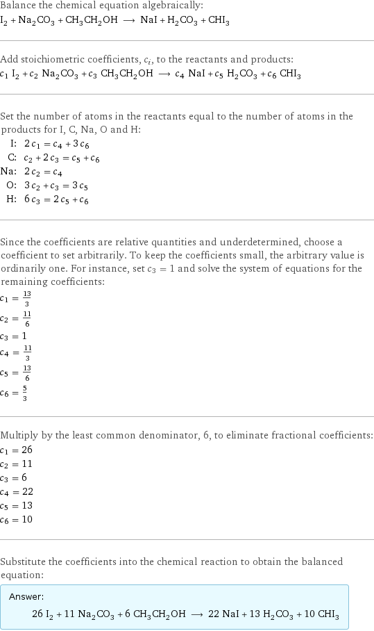 Balance the chemical equation algebraically: I_2 + Na_2CO_3 + CH_3CH_2OH ⟶ NaI + H_2CO_3 + CHI_3 Add stoichiometric coefficients, c_i, to the reactants and products: c_1 I_2 + c_2 Na_2CO_3 + c_3 CH_3CH_2OH ⟶ c_4 NaI + c_5 H_2CO_3 + c_6 CHI_3 Set the number of atoms in the reactants equal to the number of atoms in the products for I, C, Na, O and H: I: | 2 c_1 = c_4 + 3 c_6 C: | c_2 + 2 c_3 = c_5 + c_6 Na: | 2 c_2 = c_4 O: | 3 c_2 + c_3 = 3 c_5 H: | 6 c_3 = 2 c_5 + c_6 Since the coefficients are relative quantities and underdetermined, choose a coefficient to set arbitrarily. To keep the coefficients small, the arbitrary value is ordinarily one. For instance, set c_3 = 1 and solve the system of equations for the remaining coefficients: c_1 = 13/3 c_2 = 11/6 c_3 = 1 c_4 = 11/3 c_5 = 13/6 c_6 = 5/3 Multiply by the least common denominator, 6, to eliminate fractional coefficients: c_1 = 26 c_2 = 11 c_3 = 6 c_4 = 22 c_5 = 13 c_6 = 10 Substitute the coefficients into the chemical reaction to obtain the balanced equation: Answer: |   | 26 I_2 + 11 Na_2CO_3 + 6 CH_3CH_2OH ⟶ 22 NaI + 13 H_2CO_3 + 10 CHI_3